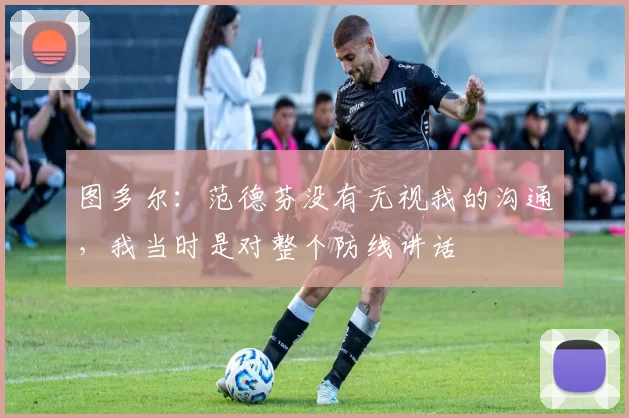 图多尔：范德芬没有无视我的沟通，我当时是对整个防线讲话