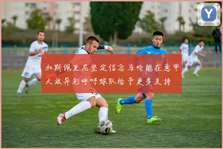 加斯佩里尼坚定信念马伦能在意甲大放异彩呼吁球队给予更多支持