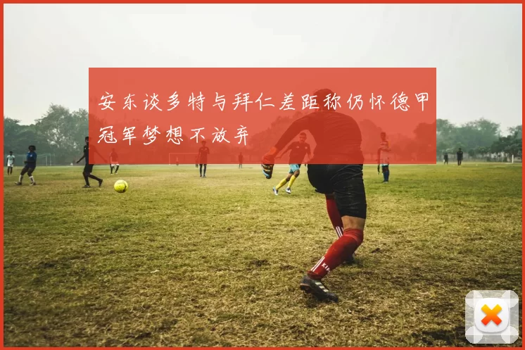 安东谈多特与拜仁差距称仍怀德甲冠军梦想不放弃