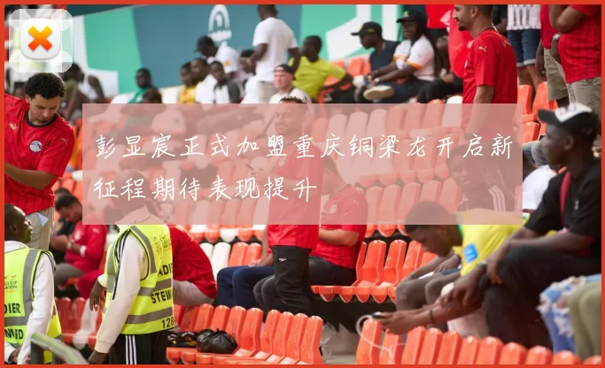 彭显宸正式加盟重庆铜梁龙开启新征程期待表现提升