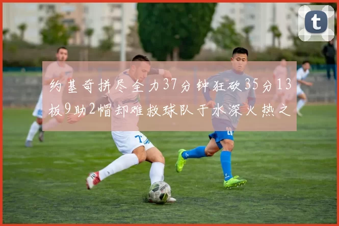 约基奇拼尽全力37分钟狂砍35分13板9助2帽却难救球队于水深火热之中