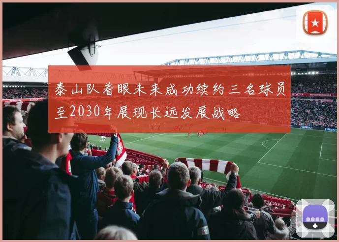 泰山队着眼未来成功续约三名球员至2030年展现长远发展战略