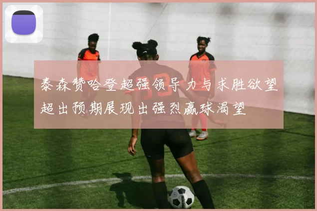 泰森赞哈登超强领导力与求胜欲望超出预期展现出强烈赢球渴望