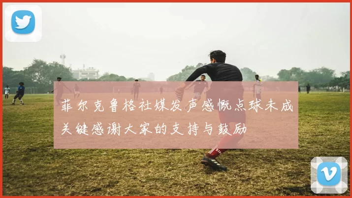 菲尔克鲁格社媒发声感慨点球未成关键感谢大家的支持与鼓励