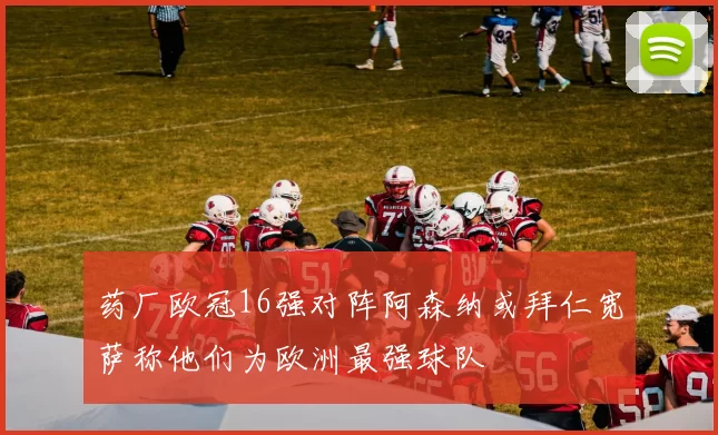 药厂欧冠16强对阵阿森纳或拜仁宽萨称他们为欧洲最强球队