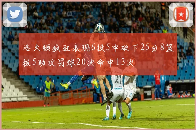 洛夫顿疯狂表现6投5中砍下25分8篮板5助攻罚球20次命中13次