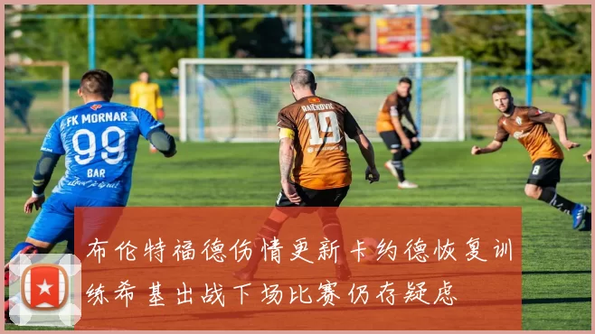 布伦特福德伤情更新卡约德恢复训练希基出战下场比赛仍存疑虑