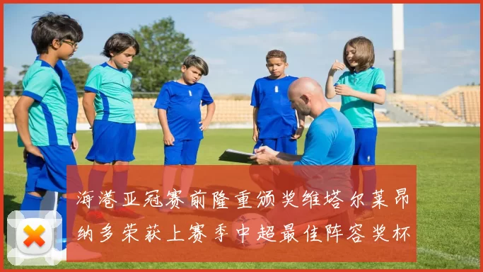 海港亚冠赛前隆重颁奖维塔尔莱昂纳多荣获上赛季中超最佳阵容奖杯