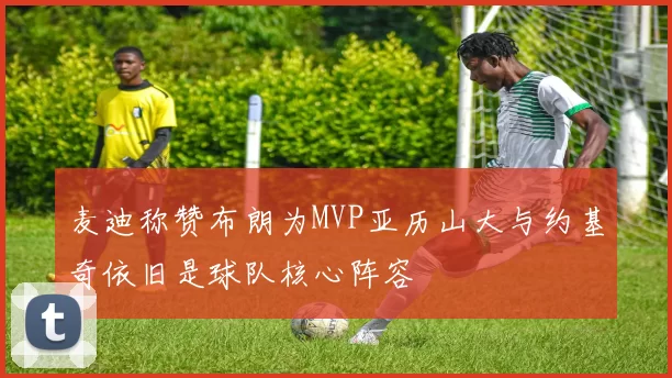 麦迪称赞布朗为MVP亚历山大与约基奇依旧是球队核心阵容
