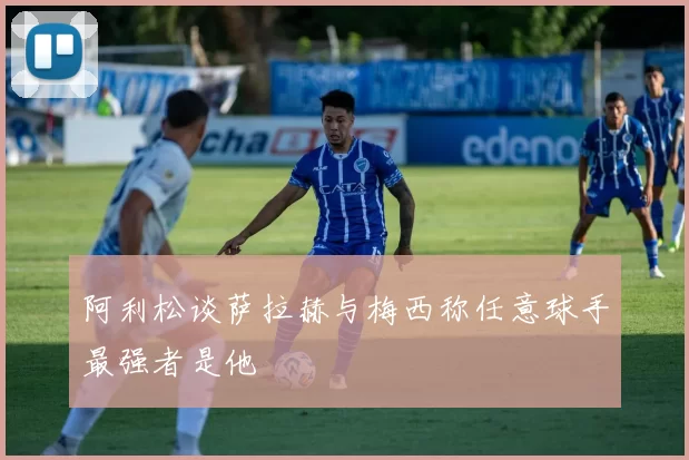 阿利松谈萨拉赫与梅西称任意球手最强者是他
