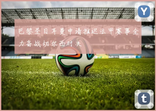 巴黎圣日耳曼申请推迟法甲赛事全力备战切尔西对决
