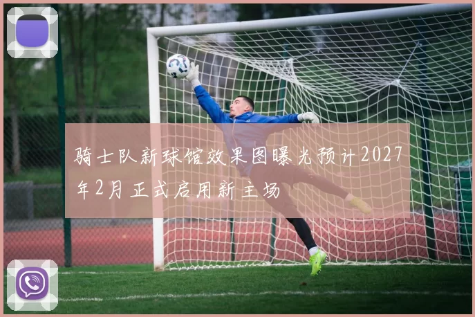 骑士队新球馆效果图曝光预计2027年2月正式启用新主场