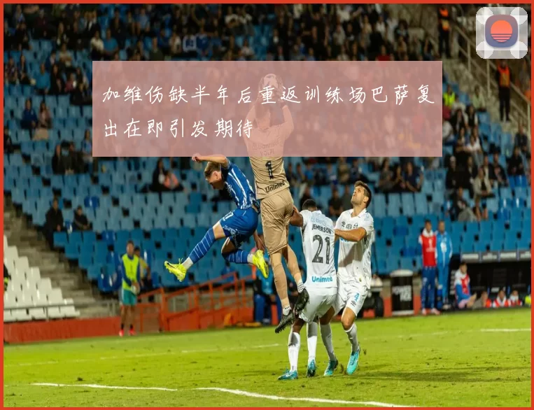加维伤缺半年后重返训练场巴萨复出在即引发期待