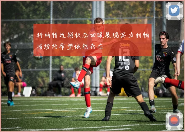 科纳特近期状态回暖展现实力利物浦续约希望依然存在