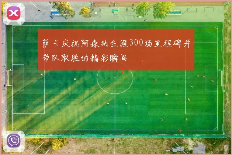 萨卡庆祝阿森纳生涯300场里程碑并带队取胜的精彩瞬间