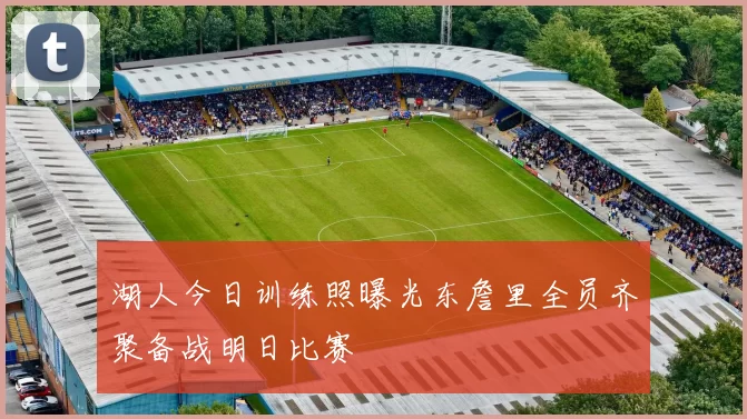 湖人今日训练照曝光东詹里全员齐聚备战明日比赛