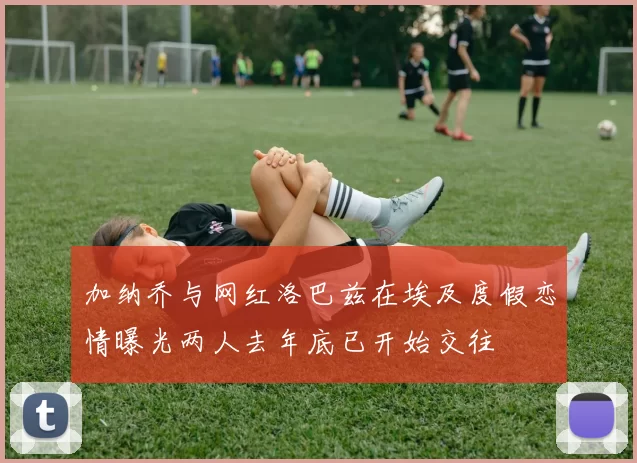 加纳乔与网红洛巴兹在埃及度假恋情曝光两人去年底已开始交往