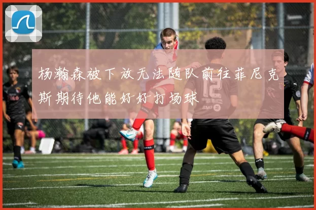杨瀚森被下放无法随队前往菲尼克斯期待他能好好打场球