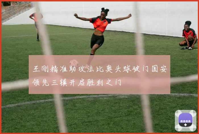 王刚精准助攻法比奥头球破门国安领先三镇开启胜利之门