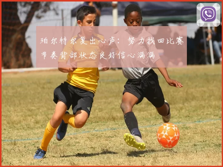 珀尔特尔复出心声：努力找回比赛节奏背部状态良好信心满满