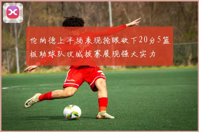 伦纳德上半场表现抢眼砍下20分5篮板助球队攻城拔寨展现强大实力